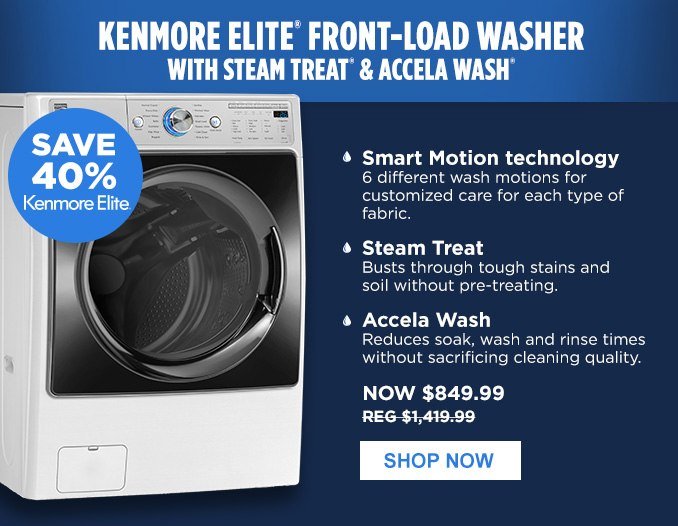 KENMORE ELITE® FRONT-LOAD WASHER WITH STEAM TREAT® & ACCELA WASH® | SAVE 40% Kenmore Elite® • Smart Motion technology - 6 different wash motions for customized care for each type of fabric. • Steam Treat - Busts through tough stains and soil without pre-treating. • Accela Wash - Reduces soak, wash and rinse times without sacrificing cleaning quality. | NOW $849.99 - REG $1,419.99 | SHOP NOW