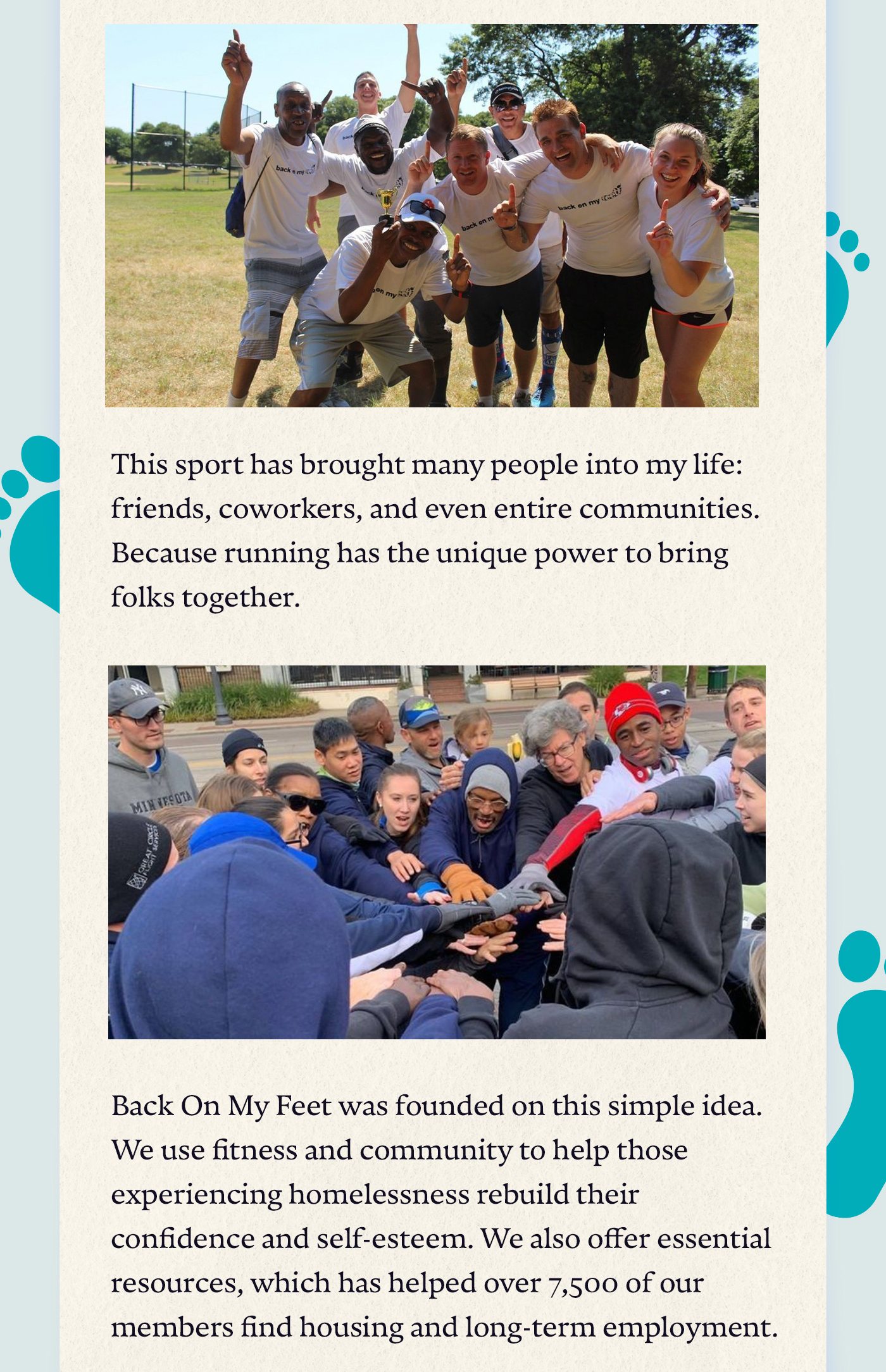 This sport has brought many people into my life: friends, coworkers, and even entire communities. Because running has the unique power to bring folks together. Back On My Feet was founded on this simple idea. We use fitness and community to help those experiencing homelessness rebuild their confidence and self-esteem. We also offer essential resources, which has helped over 7,500 of our members find housing and long-term employment.