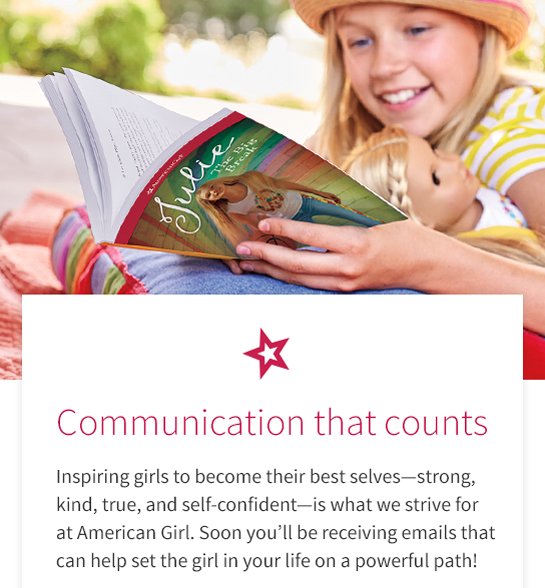 Communication that counts
Inspiring girls to become their best selves—strong,
kind, true, and sell-conficlent—is what we strive for
at American Girl, Soon you’ll be receiving emails that
can help set the girl in your life on a powerful path!