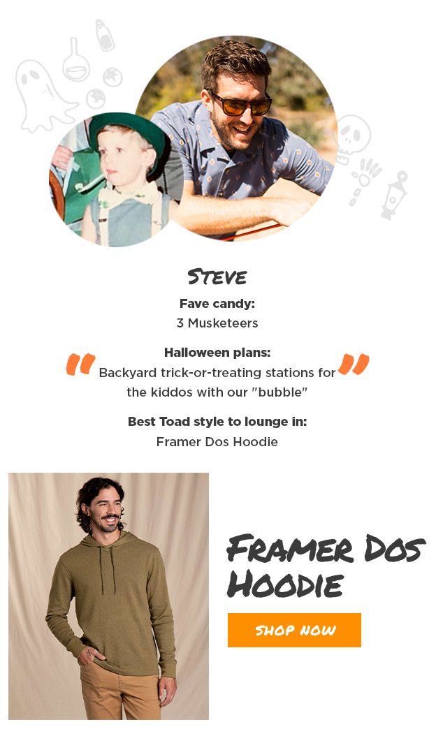 Steve Fave candy: 3 Musketeers Halloween plans: Backyard trick-or-treating stations for the kiddos with our "bubble" Best Toad style to lounge in: Framer Dos Hoodie