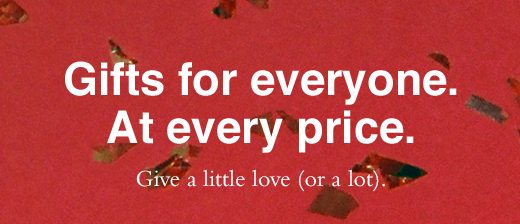 Gifts for everyone. At every price. Give a little love (or a lot).