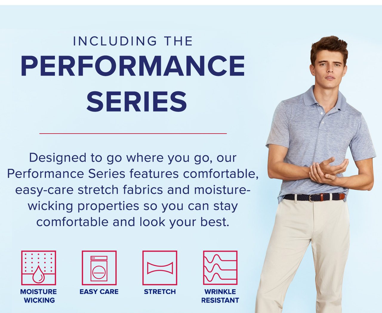Including The Performance Series Designed to go where you go, our Performance Series features comfortable, easy-care stretch fabrics and moisture-wicking properties so you can stay comfortable and look your best.
