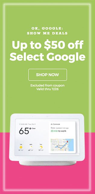 OK, GOOGLE: SHOW ME DEALS - Up to $50 off Select Google - SHOP NOW - Excluded from Coupon - Valid thru 11/26