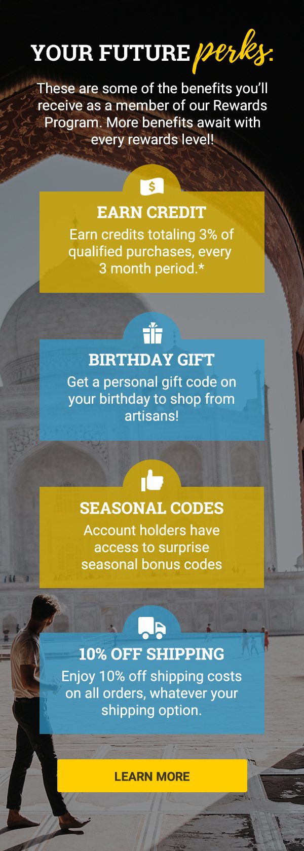 YOUR FUTURE perks: | These are some of the benefits you’ll receive as a member of our Rewards Program. More benefits await with every rewards level! | EARN credit | Earn credits totaling 3% of qualified purchases, every 3 month period.* | BIRTHDAY GIFT | Get a personal gift code on your birthday to shop from artisans! | 10% OFF SHIPPING | Enjoy 10% off shipping costs on all orders, whatever your shipping. | SEASONAL CODES | Account holders have access to surprise seasonal bonus codes| LEARN MORE