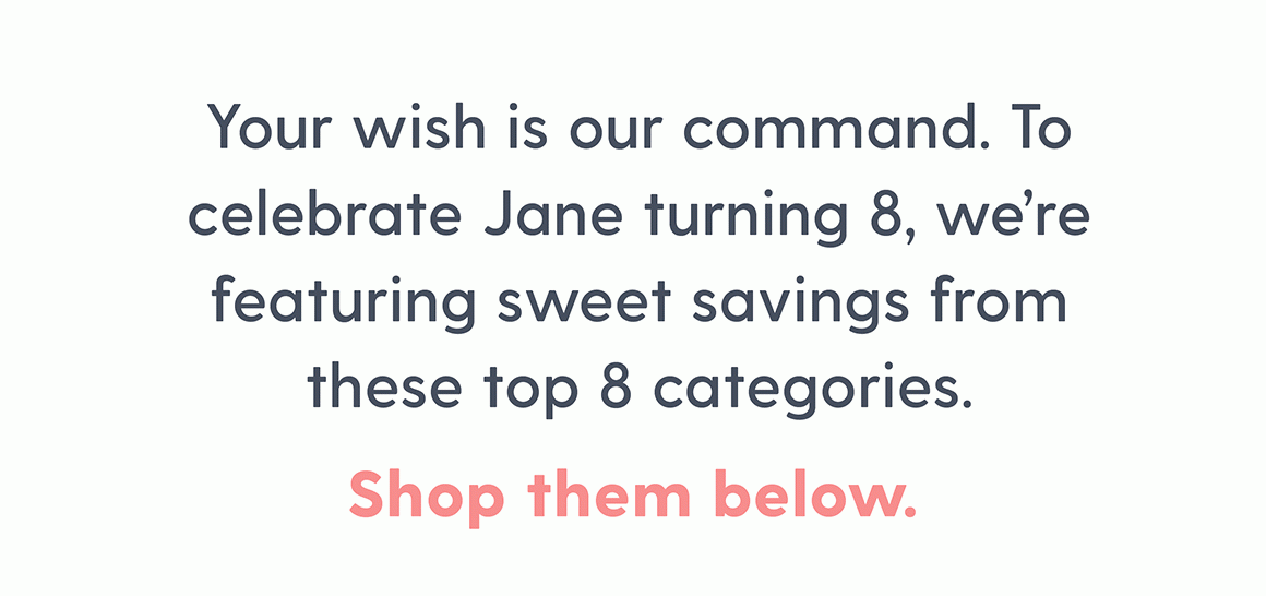 Your wish is our command. To celebrate Jane turning 8, we're featuring sweet savings from these top 8 categories. Shop them below.