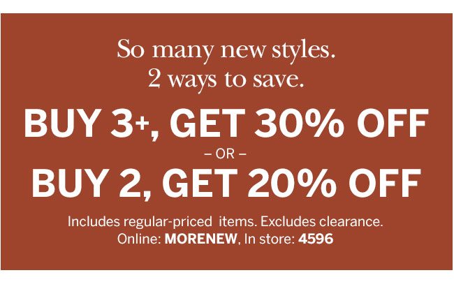 So many new styles. 2 ways to save. Buy 3+, Get 30% Off or Buy 2, Get 20% Off. Includes regular-priced items. Excludes clearance. Online: MORENEW, In store: 4596