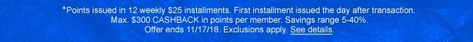 †Points issued in 12 weekly $25 installments. First installment issued the day after transaction. Max. $300 CASHBACK in points per member. Savings range 5-40%. Offer ends 11/17/18. Exclusions apply. See details.