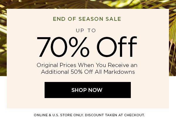 END OF SEASON SALE Up to 70% Off Original Prices When You Receive an Additional 50% Off All Markdowns SHOP NOW > ONLINE & U.S. STORE ONLY. DISCOUNT TAKEN AT CHECKOUT.