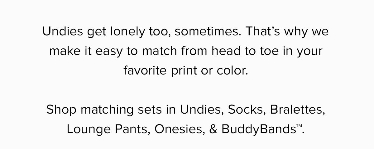Undies get lonely too, sometimes. That’s why we make it easy to match from head to toe in your favorite print or color. Shop matching sets in Undies, Socks, Bralettes, Lounge Pants, Onesies, & BuddyBands™.
