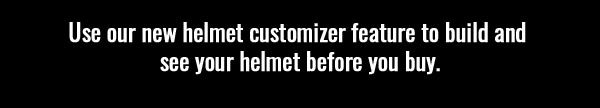 Use our new helmet customizer feature to build and see your helmet before you buy.