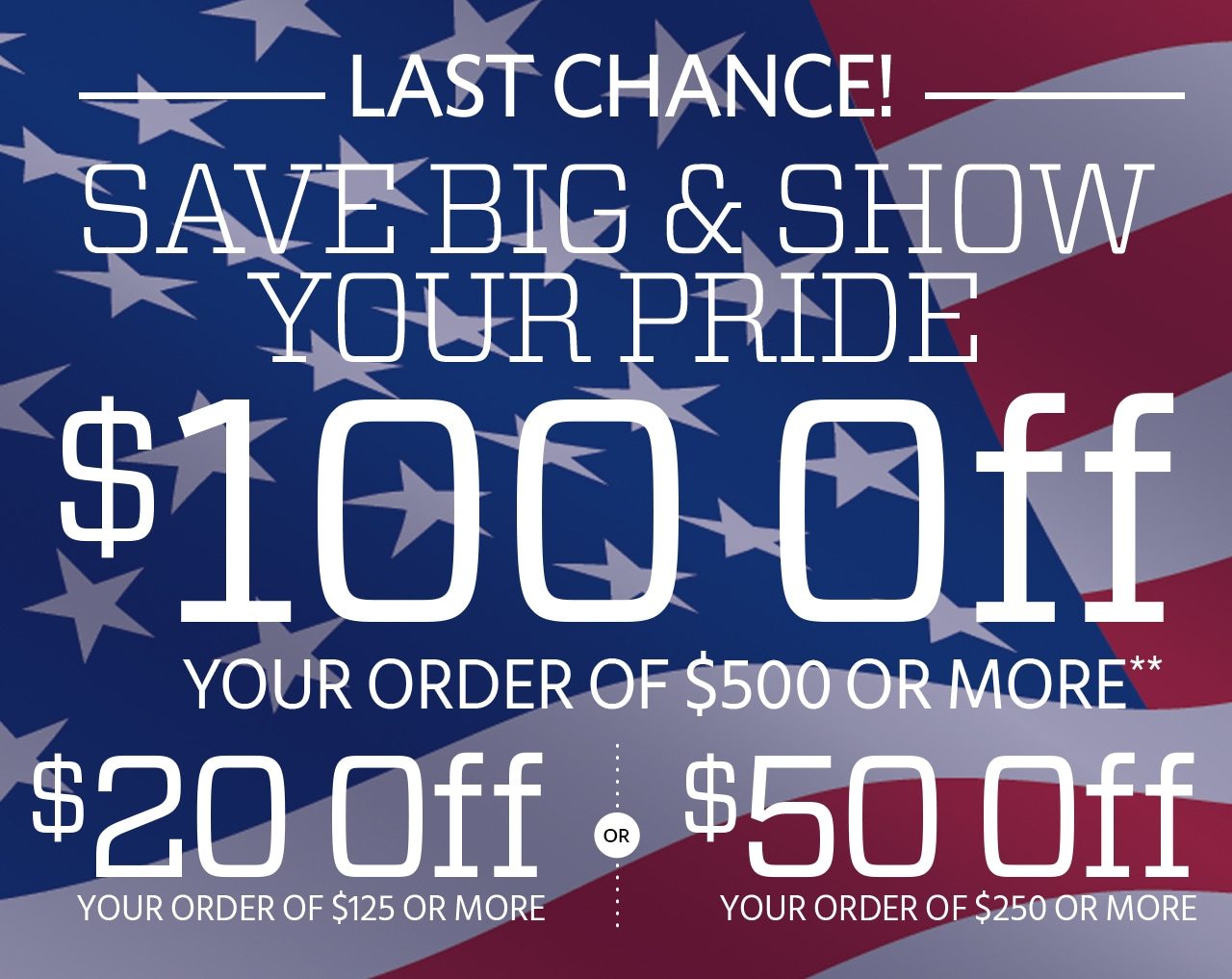 LAST CHANCE! SAVE BIG & SHOW YOUR PRIDE. Take $100 Off Your Purchase of $500 or More or Take $50 Off Your Purchase of $250 or More or Take $20 Off Your Purchase of $125 or More