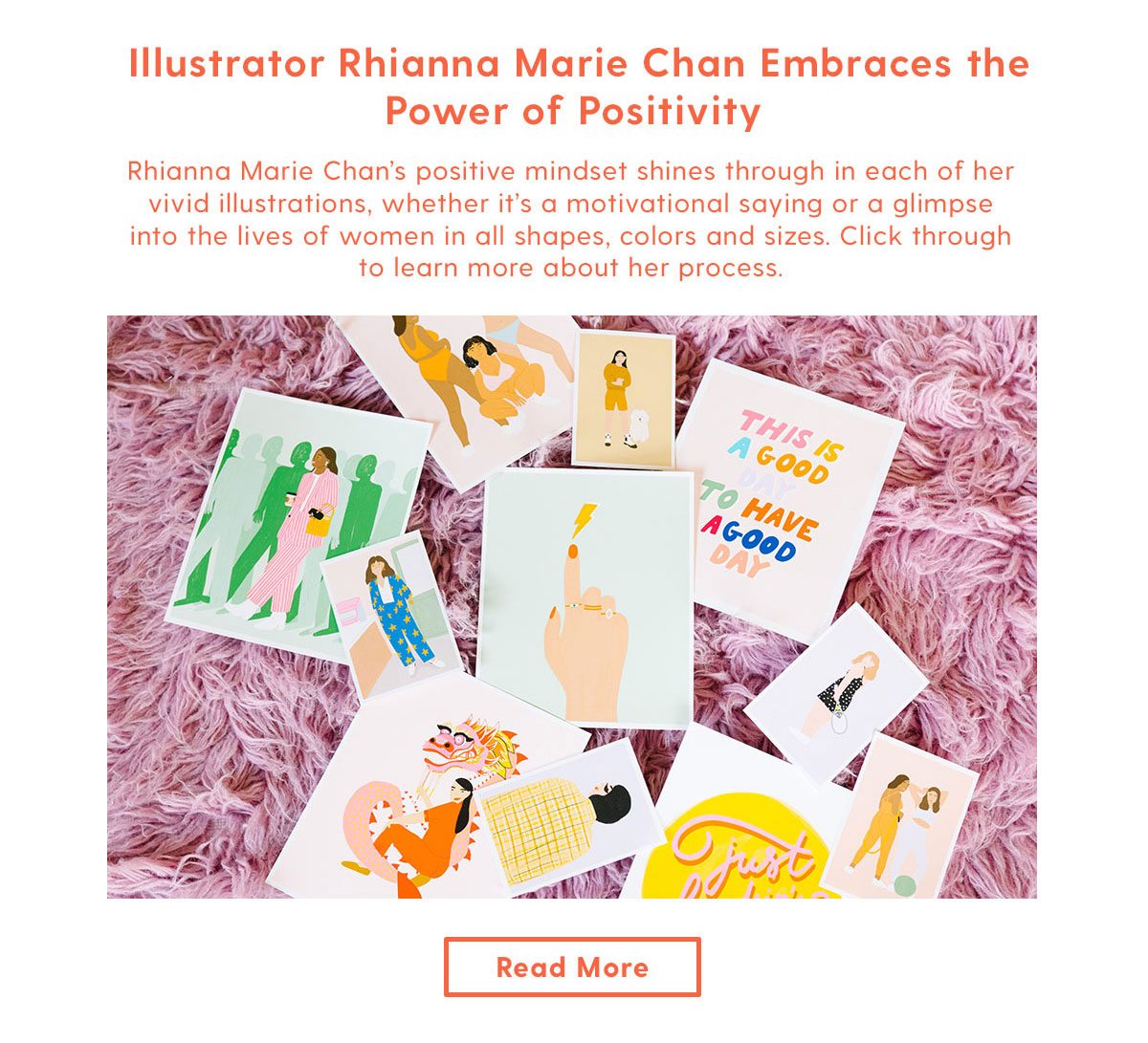  Rhianna Marie Chan’s positive mindset shines through in each of her vivid illustrations, whether it’s a motivational saying or a glimpse into the lives of women in all shapes, colors and sizes. Click through to learn more about her process. Read More > 