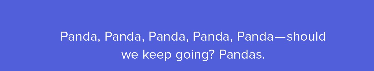 Panda, Panda, Panda, Panda, Panda–should we keep going? Pandas.