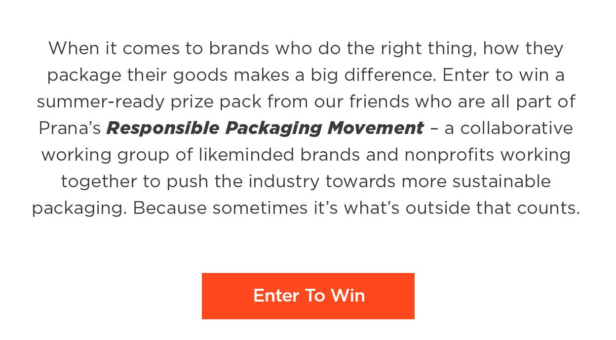 When it comes to brands who do the right thing, how they package their goods makes a big difference. Enter to win a summer-ready prize pack from our friends who are all part of Prana's Responsible Packaging Movement – a collaborative working group of likeminded brands and nonprofits working together to push the industry towards more sustainable packaging. Because sometimes it 's what's outside that counts.