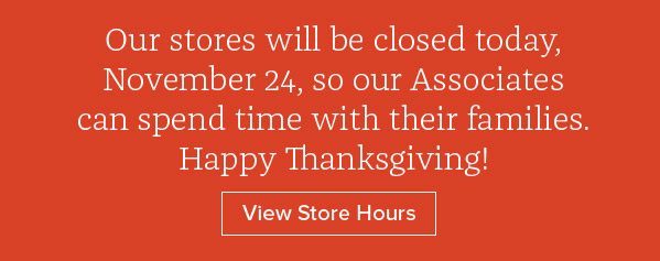 Our stores will be closed today, November 24, so our Associates can spend time with their families. Happy Thanksgiving! View Store Hours