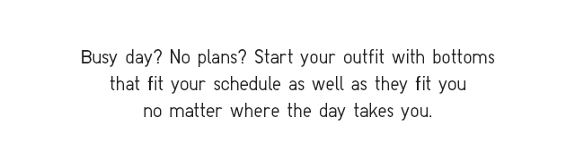 SUB - BUSY DAY? NO PLANS? START YOUR OUTFIT WITH BOTTOMS THAT FIT YOUR SCHEDULE AS WELL AS THEY FIT YOU NO MATTER WHERE THE DAY TAKES YOU.