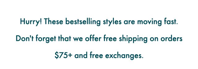 Hurry! These bestselling styles are moving fast! Don't forget that we offer free shipping on orders $75+ and free exchanges.