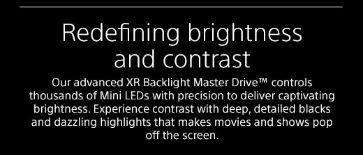 Redefining brightness and contrast | Our advanced XR Backlight Master Drive™ controls thousands of Mini LEDs with precision to deliver captivating brightness. Experience contrast with deep, detailed blacks and dazzling highlights that makes movies and shows pop off the screen.