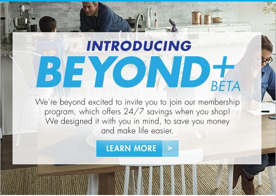 INTRODUCING BEYOND+ BETA We're beyond excited to invite you to join our membership program, which offers 24/7 savings when you shop! We designed it with you in mind, to save you money and make life easier. LEARN MORE