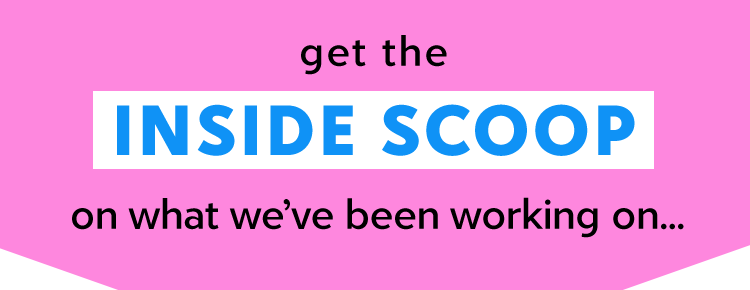 get the INSIDE SCOOP on what we’ve been working on...