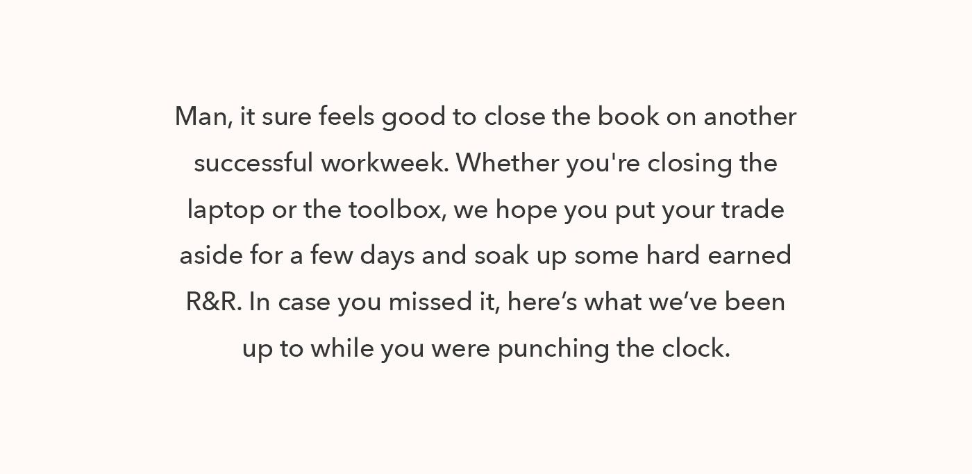 Man, it sure feels good to close the book on another successful workweek. Whether you're closing the laptop or the toolbox, we hope you put your trade aside for a few days and soak up some hard earned R&R. In case you missed it, here’s what we’ve been up to while you were punching the clock. 