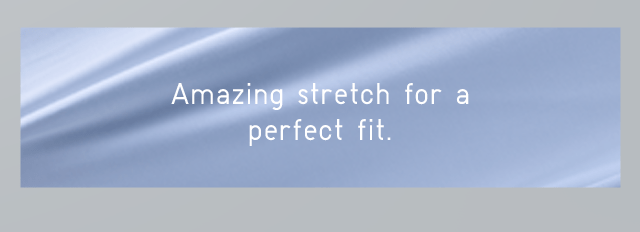 AMAZING STRETCH FOR A PERFECT FIT.