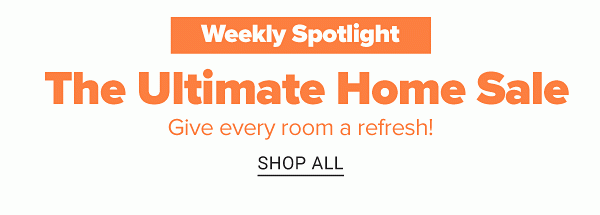 Weekly Spotlight - The Ultimate Home Sale. Give every room a refresh! Shop All.