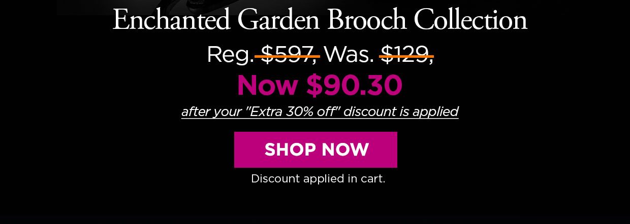 Enchanted Garden Brooch Collection. Reg. $597, Was. $129, Now $90.30 after your Extra 30% off discount is applied. SHOP NOW. Discount applied in cart