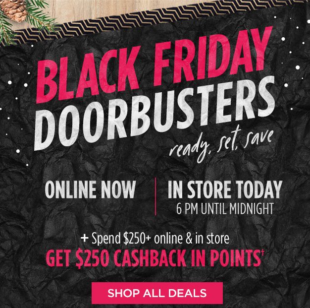 BLACK FRIDAY DOORBUSTERS ready, set, save | ONLINE NOW | IN STORE TODAY 6 PM UNTIL MIDNIGHT + Spend $250+ online & in store GET $250 CASHBACK In POINTS† | SHOP ALL DEALS