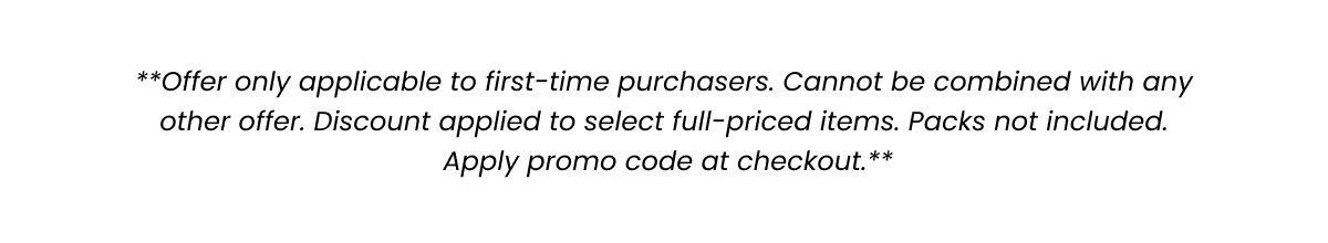 Offer only applicable to first-time purchasers. Cannot be combined with any other offer. Discount applied to select full-priced items. Packs not included. Apply promo code at checkout. 