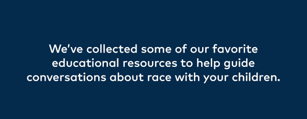 We've collected some of our favorite educational resources to help guide conversations about race with your children.