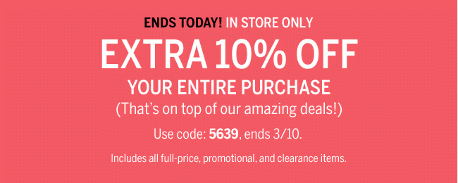 ENDS TODAY! IN STORE ONLY. EXTRA 10% OFF YOUR ENTIRE PURCHASE. (That's on top of our amazing deals!) Use code: 5639, ends 3/10. Includes all full-price, promotional, and clearance items.