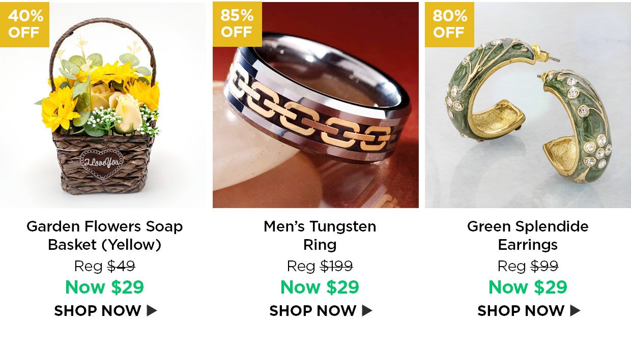 40% off. Garden Flowers Soap Basket (Yellow) Reg $49, Now $29. 85% off. Men's Tungsten Ring, Reg $199, Now $29. 85% off. 80% off. Green Splendide Earrings Reg $99, Now $29. Sparkling Starburst Locket and Chain Reg $99, Now $29