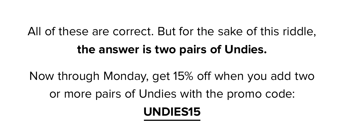 All of these are correct. But for the sake of this riddle, the answer is two pairs of Undies. Now through Monday, get 15% off when you add two or more pairs of Undies with the promo code: UNDIES15