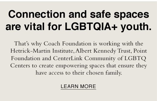 Connection and safe spaces are vital for LGBTQIA+ youth. That's why Coach Foundation is working with the Hetrick-Martin Institute, Albert Kennedy Trust, Point Foundation and CenterLink Community of LGBTQ Centers to create empowering spaces that ensure they have access to their chosen family. LEARN MORE