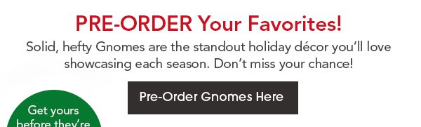 PRE-ORDER YOUR FAVORITES! Solid, hefty Gnomes are major attention-getters every season, and will be long-lasting favorites for generations of holidays. Pre-Order Gnomes Here