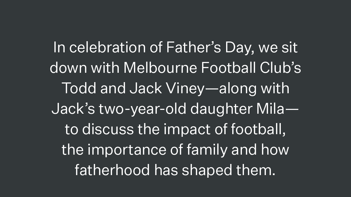 In celebration of Father’s Day, we sit down with Melbourne Football Club’s Todd and Jack Viney—along with Jack’s two-year-old daughter Mila— to discuss the impact of football, the importance of family and how fatherhood has shaped them.