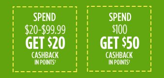 SPEND $20-$99.99 GET $20 CASHBACK IN POINTS† | SPEND $100 GET $50 CASHBACK IN POINTS†