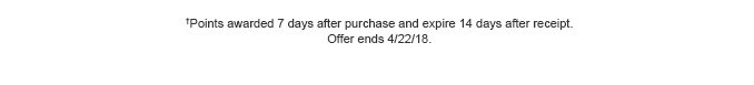 †Points awarded 7 days after purchase and expire 14 days after receipt. Offer ends 4/22/18.