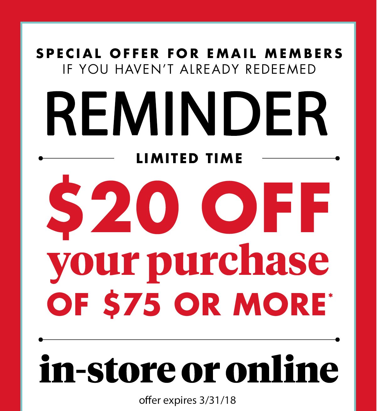 Special Offer for Email Members If You haven't already redeemed. Reminder Limited Time $20 off your purchase of $75 or more(*) in- store or online offer expires 3/31/18