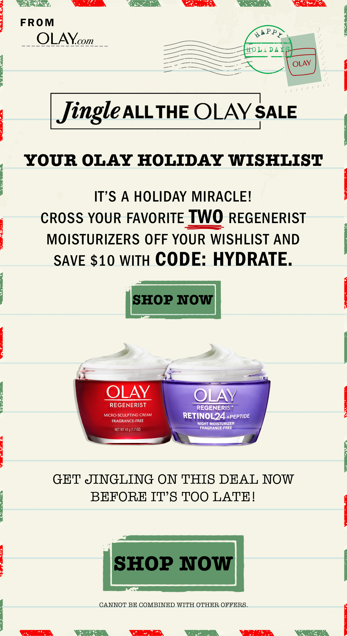Jingle all the Olay Sale! It's a holiday miracle! Cross your favorite two regenerist moisturizers off your wishlist and save $10 with code Hydrate (cannot be combined with other offers) Shop Now.