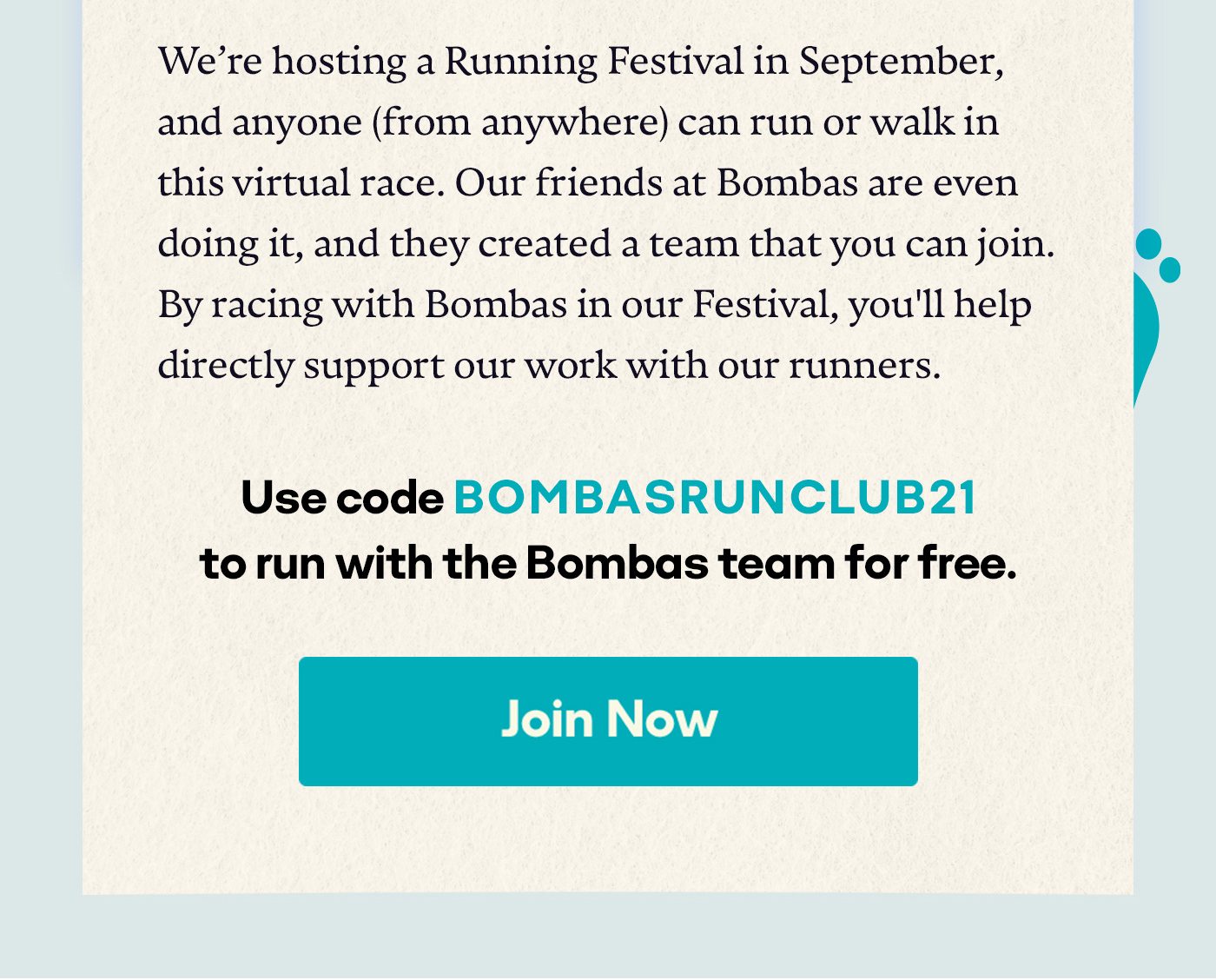  We’re hosting a Running Festival in September, and anyone (from anywhere) can run or walk in this virtual race. Our friends at Bombas are even doing it, and they created a team that you can actually join. By racing with Bombas in our Festival, you'll help directly support our work with our runners. Use BOMBASRUNCLUB21 to run with the Bombas team for free. Join Now.