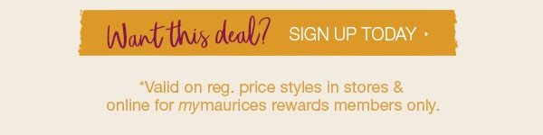 Want this deal? Sign up today. *Valid on reg. price styles in stores and online for mymaurices rewards members only.