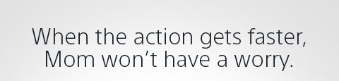 When the action gets faster, Mom won't have a worry.