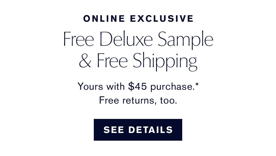 ONLINE EXCLUSIVE | Free deluxe sample & Free shipping. Yours with $45 purchase.* Free returns, too. | SEE DETAILS