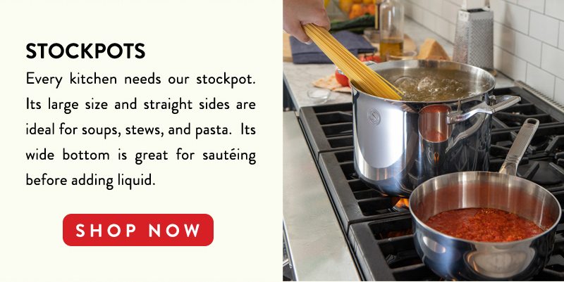 STOCKPOTS Every kitchen needs our stockpot. Its large size and straight sides are ideal for soups, stews, and pasta. Its wide bottom is great for sauteing before adding liquid. SHOP NOW