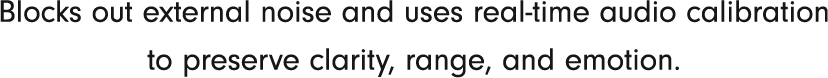 Blocks out external noise and uses real-time audio calibration to preserve clarity, range, and emotion.