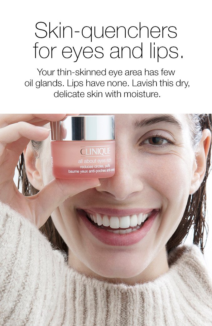 Skin-quenchers for eyes and lips. Your thin-skinned eye area has few oil glands. Lips have none. Lavish this dry, delicate skin with moisture.