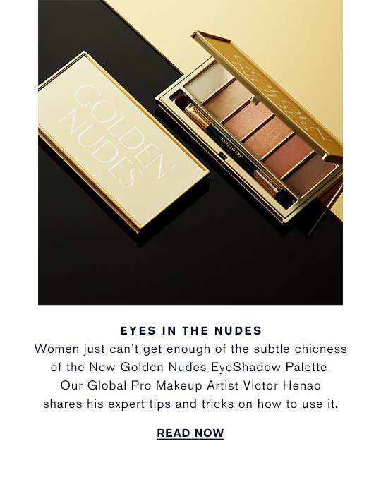 EYES IN THE NUDES Women just can’t get enough of the subtle chicness of the New Golden Nudes EyeShadow Palette. Our Global Pro Makeup Artist Victor Henao shares his expert tips and tricks on how to use it. READ NOW