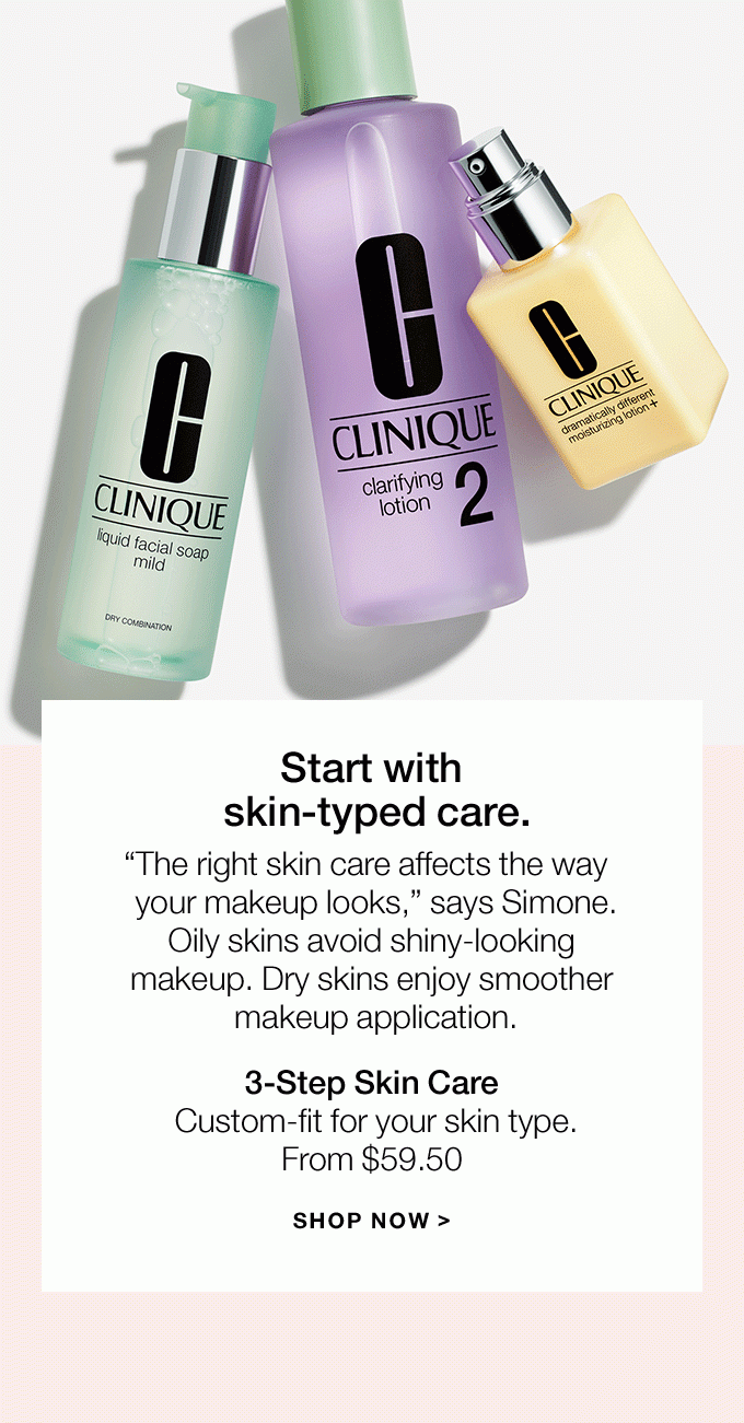 Start with skin-typed care.“The right skin care affects the way your makeup looks,” says Simone.Oily skins avoid shiny-looking makeup. Dry skins enjoy smoother makeup application.3-Step Skin CareCustom-fit for your skin type.From $59.50SHOP NOW >